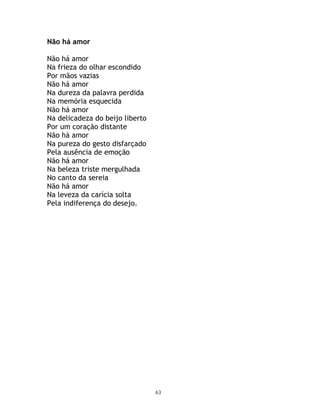 Não há amor

Não há amor
Na frieza do olhar escondido
Por mãos vazias
Não há amor
Na dureza da palavra perdida
Na memória esquecida
Não há amor
Na delicadeza do beijo liberto
Por um coração distante
Não há amor
Na pureza do gesto disfarçado
Pela ausência de emoção
Não há amor
Na beleza triste mergulhada
No canto da sereia
Não há amor
Na leveza da carícia solta
Pela indiferença do desejo.




                                 63
 