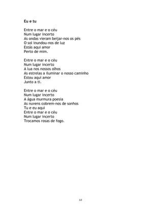 Eu e tu

Entre o mar e o céu
Num lugar incerto
As ondas vieram beijar-nos os pés
O sol inundou-nos de luz
Estás aqui amor
Perto de mim.

Entre o mar e o céu
Num lugar incerto
A lua nos nossos olhos
As estrelas a iluminar o nosso caminho
Estou aqui amor
Junto a ti.

Entre o mar e o céu
Num lugar incerto
A água murmura poesia
As nuvens cobrem-nos de sonhos
Tu e eu aqui
Entre o mar e o céu
Num lugar incerto
Trocamos rosas de fogo.




                                 64
 