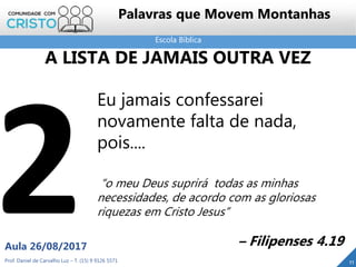 Escola Bíblica
Prof. Daniel de Carvalho Luz – T. (15) 9 9126 5571
Aula 26/08/2017
11
Palavras que Movem Montanhas
Eu jamais confessarei
novamente falta de nada,
pois....
“o meu Deus suprirá todas as minhas
necessidades, de acordo com as gloriosas
riquezas em Cristo Jesus”
– Filipenses 4.19
A LISTA DE JAMAIS OUTRA VEZ
 