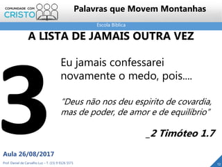 Escola Bíblica
Prof. Daniel de Carvalho Luz – T. (15) 9 9126 5571
Aula 26/08/2017
12
Palavras que Movem Montanhas
Eu jamais confessarei
novamente o medo, pois....
“Deus não nos deu espirito de covardia,
mas de poder, de amor e de equilíbrio”
_2 Timóteo 1.7
A LISTA DE JAMAIS OUTRA VEZ
 