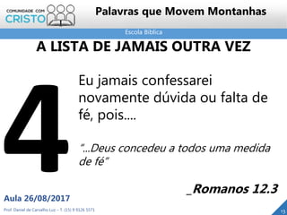 Escola Bíblica
Prof. Daniel de Carvalho Luz – T. (15) 9 9126 5571
Aula 26/08/2017
13
Palavras que Movem Montanhas
Eu jamais confessarei
novamente dúvida ou falta de
fé, pois....
“...Deus concedeu a todos uma medida
de fé”
_Romanos 12.3
A LISTA DE JAMAIS OUTRA VEZ
 