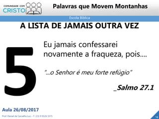 Escola Bíblica
Prof. Daniel de Carvalho Luz – T. (15) 9 9126 5571
Aula 26/08/2017
14
Palavras que Movem Montanhas
Eu jamais confessarei
novamente a fraqueza, pois....
“...o Senhor é meu forte refúgio”
_Salmo 27.1
A LISTA DE JAMAIS OUTRA VEZ
 