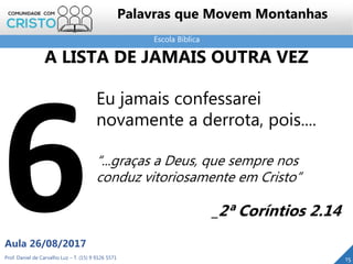 Escola Bíblica
Prof. Daniel de Carvalho Luz – T. (15) 9 9126 5571
Aula 26/08/2017
15
Palavras que Movem Montanhas
A LISTA DE JAMAIS OUTRA VEZ
Eu jamais confessarei
novamente a derrota, pois....
“...graças a Deus, que sempre nos
conduz vitoriosamente em Cristo”
_2ª Coríntios 2.14
 