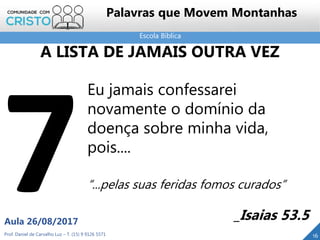 Escola Bíblica
Prof. Daniel de Carvalho Luz – T. (15) 9 9126 5571
Aula 26/08/2017
16
Palavras que Movem Montanhas
Eu jamais confessarei
novamente o domínio da
doença sobre minha vida,
pois....
“...pelas suas feridas fomos curados”
_Isaias 53.5
A LISTA DE JAMAIS OUTRA VEZ
 