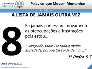 Escola Bíblica
Prof. Daniel de Carvalho Luz – T. (15) 9 9126 5571
Aula 26/08/2017
17
Palavras que Movem Montanhas
Eu jamais confessarei novamente
as preocupações e frustrações,
pois estou...
“...lançando sobre Ele toda a minha
ansiedade, porque Ele cuida de mim...”
_1ª Pedro 5.7
A LISTA DE JAMAIS OUTRA VEZ
 