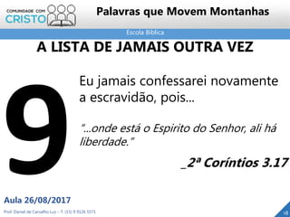 Escola Bíblica
Prof. Daniel de Carvalho Luz – T. (15) 9 9126 5571
Aula 26/08/2017
18
Palavras que Movem Montanhas
Eu jamais confessarei novamente
a escravidão, pois...
“...onde está o Espirito do Senhor, ali há
liberdade.”
_2ª Coríntios 3.17
A LISTA DE JAMAIS OUTRA VEZ
 