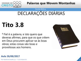 Escola Bíblica
Prof. Daniel de Carvalho Luz – T. (15) 9 9126 5571
Aula 26/08/2017
19
Palavras que Movem Montanhas
DECLARAÇÕES DIÁRIAS
Tito 3.8
8 Fiel é a palavra, e isto quero que
deveras afirmes, para que os que crêem
em Deus procurem aplicar-se às boas
obras; estas coisas são boas e
proveitosas aos homens.
 