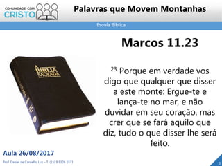 Escola Bíblica
Prof. Daniel de Carvalho Luz – T. (15) 9 9126 5571
Aula 26/08/2017
2
Palavras que Movem Montanhas
Marcos 11.23
23 Porque em verdade vos
digo que qualquer que disser
a este monte: Ergue-te e
lança-te no mar, e não
duvidar em seu coração, mas
crer que se fará aquilo que
diz, tudo o que disser lhe será
feito.
 