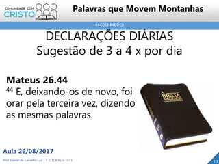 Escola Bíblica
Prof. Daniel de Carvalho Luz – T. (15) 9 9126 5571
Aula 26/08/2017
20
Palavras que Movem Montanhas
DECLARAÇÕES DIÁRIAS
Sugestão de 3 a 4 x por dia
Mateus 26.44
44 E, deixando-os de novo, foi
orar pela terceira vez, dizendo
as mesmas palavras.
 