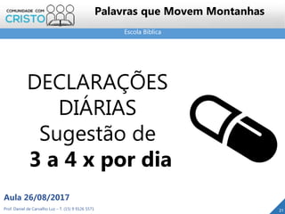 Escola Bíblica
Prof. Daniel de Carvalho Luz – T. (15) 9 9126 5571
Aula 26/08/2017
21
Palavras que Movem Montanhas
DECLARAÇÕES
DIÁRIAS
Sugestão de
3 a 4 x por dia
 