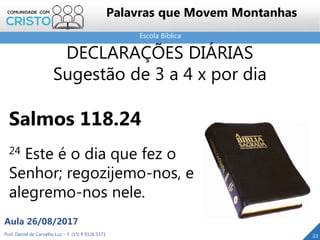 Escola Bíblica
Prof. Daniel de Carvalho Luz – T. (15) 9 9126 5571
Aula 26/08/2017
22
Palavras que Movem Montanhas
DECLARAÇÕES DIÁRIAS
Sugestão de 3 a 4 x por dia
Salmos 118.24
24 Este é o dia que fez o
Senhor; regozijemo-nos, e
alegremo-nos nele.
 