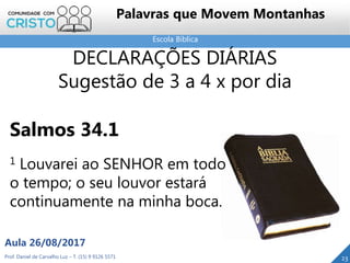 Escola Bíblica
Prof. Daniel de Carvalho Luz – T. (15) 9 9126 5571
Aula 26/08/2017
23
Palavras que Movem Montanhas
DECLARAÇÕES DIÁRIAS
Sugestão de 3 a 4 x por dia
Salmos 34.1
1 Louvarei ao SENHOR em todo
o tempo; o seu louvor estará
continuamente na minha boca.
 