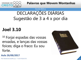 Escola Bíblica
Prof. Daniel de Carvalho Luz – T. (15) 9 9126 5571
Aula 26/08/2017
24
Palavras que Movem Montanhas
DECLARAÇÕES DIÁRIAS
Sugestão de 3 a 4 x por dia
Joel 3.10
10 Forjai espadas das vossas
enxadas, e lanças das vossas
foices; diga o fraco: Eu sou
forte.
 