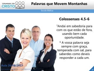 Escola Bíblica
Prof. Daniel de Carvalho Luz – T. (15) 9 9126 5571
Aula 26/08/2017
26
Palavras que Movem Montanhas
Colossenses 4.5-6
5Andai em sabedoria para
com os que estão de fora,
usando bem cada
oportunidade.
6 A vossa palavra seja
sempre com graça,
temperada com sal, para
saberdes como deveis
responder a cada um.
 