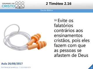 Escola Bíblica
Prof. Daniel de Carvalho Luz – T. (15) 9 9126 5571
Aula 26/08/2017
27
2 Timóteo 2.16
16 Evite os
falatórios
contrários aos
ensinamentos
cristãos, pois eles
fazem com que
as pessoas se
afastem de Deus
 