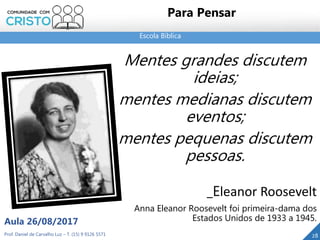 Escola Bíblica
Prof. Daniel de Carvalho Luz – T. (15) 9 9126 5571
Aula 26/08/2017
28
Para Pensar
Mentes grandes discutem
ideias;
mentes medianas discutem
eventos;
mentes pequenas discutem
pessoas.
_Eleanor Roosevelt
Anna Eleanor Roosevelt foi primeira-dama dos
Estados Unidos de 1933 a 1945.
 