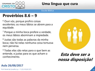 Escola Bíblica
Prof. Daniel de Carvalho Luz – T. (15) 9 9126 5571
Aula 26/08/2017
29
Uma língua que cura
Provérbios 8.6 – 9
6 Ouvi vós, porque profiro coisas
excelentes; os meus lábios se abrem para a
equidade.
7 Porque a minha boca profere a verdade,
os meus lábios abominam a impiedade.
8 Justas são todas as palavras da minha
boca; não há nelas nenhuma coisa tortuosa
nem perversa.
9 Todas elas são retas para o que bem as
entende, e justas para os que acham o
conhecimento.
Esta deve ser a
nossa disposição!
 