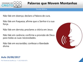 Escola Bíblica
Prof. Daniel de Carvalho Luz – T. (15) 9 9126 5571
Aula 26/08/2017
3
Palavras que Movem Montanhas
Não fale em doença; declare a Palavra de cura.
Não fale em fraqueza; afirme que o Senhor é a sua
força.
Não fale em derrota; proclame a vitória em Jesus.
Não fale em carência; confirme a provisão de Deus
para todas as suas necessidades.
Não fale em escravidão; confesse a liberdade
divina
 