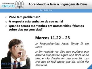 Escola Bíblica
Prof. Daniel de Carvalho Luz – T. (15) 9 9126 5571
Aula 26/08/2017
30
Aprendendo a falar a linguagem de Deus
o Você tem problemas?
o A resposta esta embaixo de seu nariz!
o Quando temos montanhas em nossas vidas, falamos
sobre elas ou com elas?
Marcos 11.22 – 23
22 Respondeu-lhes Jesus: Tende fé em
Deus.
23 Em verdade vos digo que qualquer que
disser a este monte: Ergue-te e lança-te no
mar; e não duvidar em seu coração, mas
crer que se fará aquilo que diz, assim lhe
será feito.
 