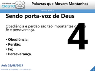 Escola Bíblica
Prof. Daniel de Carvalho Luz – T. (15) 9 9126 5571
Aula 26/08/2017
31
Palavras que Movem Montanhas
Sendo porta-voz de Deus
Obediência e perdão são tão importantes quanto
fé e perseverança.
• Obediência;
• Perdão;
• Fé;
• Perseverança.
 