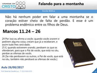 Escola Bíblica
Prof. Daniel de Carvalho Luz – T. (15) 9 9126 5571
Aula 26/08/2017
32
Falando para a montanha
Marcos 11.24 – 26
Não há nenhum poder em falar a uma montanha se o
coração estiver cheio de falta de perdão. E esse é um
problema endêmico entre os filhos de Deus.
24 Por isso eu afirmo a vocês: quando vocês orarem e
pedirem alguma coisa, creiam que já a receberam, e
assim tudo lhes será dado.
25 E, quando estiverem orando, perdoem os que os
ofenderam, para que o Pai de vocês, que está no céu,
perdoe as ofensas de vocês.
26 [Se não perdoarem os outros, o Pai de vocês, que está
no céu, também não perdoará as ofensas de vocês.]
 