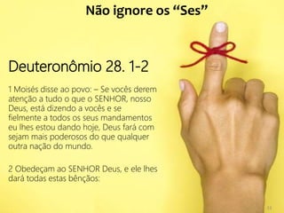 33
Deuteronômio 28. 1-2
1 Moisés disse ao povo: – Se vocês derem
atenção a tudo o que o SENHOR, nosso
Deus, está dizendo a vocês e se
fielmente a todos os seus mandamentos
eu lhes estou dando hoje, Deus fará com
sejam mais poderosos do que qualquer
outra nação do mundo.
2 Obedeçam ao SENHOR Deus, e ele lhes
dará todas estas bênçãos:
Não ignore os “Ses”
33
 