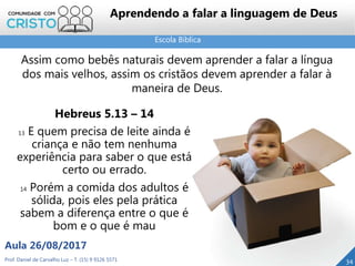 Escola Bíblica
Prof. Daniel de Carvalho Luz – T. (15) 9 9126 5571
Aula 26/08/2017
34
Aprendendo a falar a linguagem de Deus
Hebreus 5.13 – 14
13 E quem precisa de leite ainda é
criança e não tem nenhuma
experiência para saber o que está
certo ou errado.
14 Porém a comida dos adultos é
sólida, pois eles pela prática
sabem a diferença entre o que é
bom e o que é mau
Assim como bebês naturais devem aprender a falar a língua
dos mais velhos, assim os cristãos devem aprender a falar à
maneira de Deus.
 