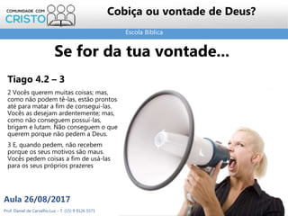 Escola Bíblica
Prof. Daniel de Carvalho Luz – T. (15) 9 9126 5571
Aula 26/08/2017
35
Cobiça ou vontade de Deus?
Tiago 4.2 – 3
2 Vocês querem muitas coisas; mas,
como não podem tê-las, estão prontos
até para matar a fim de consegui-las.
Vocês as desejam ardentemente; mas,
como não conseguem possuí-las,
brigam e lutam. Não conseguem o que
querem porque não pedem a Deus.
3 E, quando pedem, não recebem
porque os seus motivos são maus.
Vocês pedem coisas a fim de usá-las
para os seus próprios prazeres
Se for da tua vontade...
 