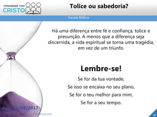 Escola Bíblica
Prof. Daniel de Carvalho Luz – T. (15) 9 9126 5571
Aula 26/08/2017
36
Tolice ou sabedoria?
Há uma diferença entre fé e confiança, tolice e
presunção. A menos que a diferença seja
discernida, a vida espiritual se torna uma tragédia,
em vez de um triunfo.
Lembre-se!
Se for da tua vontade,
Se isso se encaixa no seu plano,
Se for o teu melhor para mim,
Se for a seu tempo.
 