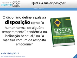 Escola Bíblica
Prof. Daniel de Carvalho Luz – T. (15) 9 9126 5571
Aula 26/08/2017
37
Qual é a sua disposição?
O dicionário define a palavra
disposição como “o
humor normal de alguém:
temperamento”; tendência ou
inclinação habitual,” ou “a
maneira comum de resposta
emocional”
 