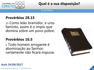 Escola Bíblica
Prof. Daniel de Carvalho Luz – T. (15) 9 9126 5571
Aula 26/08/2017
38
Qual é a sua disposição?
Provérbios 28.15
15 Como leão bramidor, e urso
faminto, assim é o ímpio que
domina sobre um povo pobre.
Provérbios 16.5
5 Todo homem arrogante é
abominação ao Senhor;
certamente não ficará impune.
 