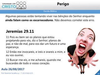 Escola Bíblica
Prof. Daniel de Carvalho Luz – T. (15) 9 9126 5571
Aula 26/08/2017
39
Perigo
Jeremias 29.11
11 Pois eu bem sei os planos que estou
projetando para vós, diz o Senhor; planos de
paz, e não de mal, para vos dar um futuro e uma
esperança.
12 Então me invocareis, e ireis e orareis a mim, e
eu vos ouvirei.
13 Buscar-me-eis, e me achareis, quando me
buscardes de todo o vosso coração.
Algumas pessoas estão tentando viver nas bênçãos do Senhor enquanto
ainda falam como os escarnecedores. Não devemos cometer este erro.
 