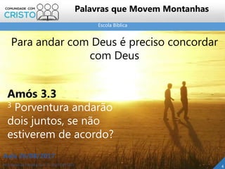 Escola Bíblica
Prof. Daniel de Carvalho Luz – T. (15) 9 9126 5571
Aula 26/08/2017
4
Palavras que Movem Montanhas
Para andar com Deus é preciso concordar
com Deus
Amós 3.3
3 Porventura andarão
dois juntos, se não
estiverem de acordo?
 