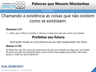 Escola Bíblica
Prof. Daniel de Carvalho Luz – T. (15) 9 9126 5571
Aula 26/08/2017
41
Palavras que Movem Montanhas
Chamando à existência as coisas que não existem
como se existissem.
Romanos 4.17
17... Deus, que vivifica os mortos, e chama as coisas que não são, como se já fossem.
Profetize seu futuro
Você pode mudar as circunstancia da sua vida cooperando com Deus
Mateus 17.20
20 Disse-lhes ele: Por causa da vossa pouca fé; pois em verdade vos digo que, se tiverdes
fé como um grão de mostarda direis a este monte: Passa daqui para acolá, e ele há de
passar; e nada vos será impossível.
 