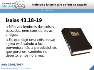 Escola Bíblica
Prof. Daniel de Carvalho Luz – T. (15) 9 9126 5571
Aula 26/08/2017
42
Profetize o futuro e pare de falar do passado
Isaias 43.18-19
18 Não vos lembreis das coisas
passadas, nem considereis as
antigas.
19 Eis que faço uma coisa nova;
agora está saindo à luz;
porventura não a percebeis? eis
que porei um caminho no
deserto, e rios no ermo.
 