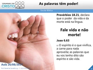 Escola Bíblica
Prof. Daniel de Carvalho Luz – T. (15) 9 9126 5571
Aula 26/08/2017
43
As palavras têm poder!
Provérbios 18.21, declara
que o poder da vida e da
morte está na língua.
Fale vida e não
morte!
Joao 6.63
63 O espírito é o que vivifica,
a carne para nada
aproveita; as palavras que
eu vos tenho dito são
espírito e são vida.
 