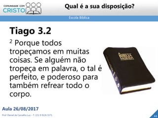 Escola Bíblica
Prof. Daniel de Carvalho Luz – T. (15) 9 9126 5571
Aula 26/08/2017
44
Qual é a sua disposição?
Tiago 3.2
2 Porque todos
tropeçamos em muitas
coisas. Se alguém não
tropeça em palavra, o tal é
perfeito, e poderoso para
também refrear todo o
corpo.
 