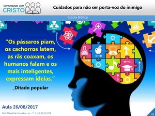 Escola Bíblica
Prof. Daniel de Carvalho Luz – T. (15) 9 9126 5571
Aula 26/08/2017
45
Cuidados para não ser porta-voz do inimigo
“Os pássaros piam,
os cachorros latem,
as rãs coaxam, os
humanos falam e os
mais inteligentes,
expressam ideias.”
_Ditado popular
 
