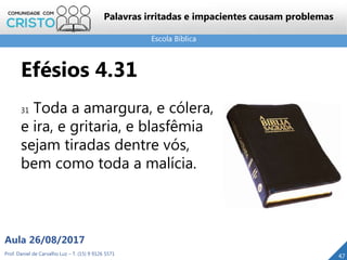 Escola Bíblica
Prof. Daniel de Carvalho Luz – T. (15) 9 9126 5571
Aula 26/08/2017
47
Palavras irritadas e impacientes causam problemas
Efésios 4.31
31 Toda a amargura, e cólera,
e ira, e gritaria, e blasfêmia
sejam tiradas dentre vós,
bem como toda a malícia.
 
