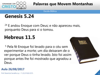 Escola Bíblica
Prof. Daniel de Carvalho Luz – T. (15) 9 9126 5571
Aula 26/08/2017
5
Palavras que Movem Montanhas
Genesis 5.24
24 E andou Enoque com Deus; e não apareceu mais,
porquanto Deus para si o tomou.
Hebreus 11.5
5 Pela fé Enoque foi levado para o céu sem
experimentar a morte; um dia deixaram de o
ver porque Deus o tinha levado. Isto foi assim
porque antes lhe foi mostrado que agradou a
Deus.
 