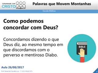 Escola Bíblica
Prof. Daniel de Carvalho Luz – T. (15) 9 9126 5571
Aula 26/08/2017
6
Palavras que Movem Montanhas
Como podemos
concordar com Deus?
Concordamos dizendo o que
Deus diz, ao mesmo tempo em
que discordamos com o
perverso e mentiroso Diabo.
 