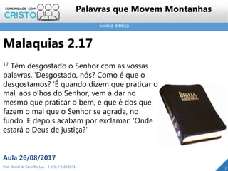 Escola Bíblica
Prof. Daniel de Carvalho Luz – T. (15) 9 9126 5571
Aula 26/08/2017
7
Palavras que Movem Montanhas
Malaquias 2.17
17 Têm desgostado o Senhor com as vossas
palavras. 'Desgostado, nós? Como é que o
desgostamos? 'É quando dizem que praticar o
mal, aos olhos do Senhor, vem a dar no
mesmo que praticar o bem, e que é dos que
fazem o mal que o Senhor se agrada, no
fundo. E depois acabam por exclamar: 'Onde
estará o Deus de justiça?'
 