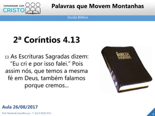 Escola Bíblica
Prof. Daniel de Carvalho Luz – T. (15) 9 9126 5571
Aula 26/08/2017
9
Palavras que Movem Montanhas
2ª Coríntios 4.13
13 As Escrituras Sagradas dizem:
“Eu cri e por isso falei.” Pois
assim nós, que temos a mesma
fé em Deus, também falamos
porque cremos...
 