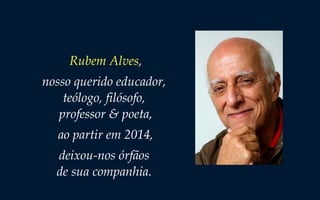 Rubem Alves,
nosso querido educador,
teólogo, filósofo,
professor & poeta,
ao partir em 2014,
deixou-nos órfãos
de sua companhia.
 
