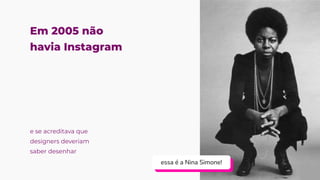 Em 2005 não
havia Instagram
essa é a Nina Simone!
essa é a Nina Simone!
essa é a Nina Simone!
e se acreditava que
designers deveriam
saber desenhar
 