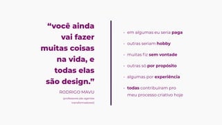 “você ainda
vai fazer
muitas coisas
na vida, e
todas elas
são design.”
em algumas eu seria pag
outras seriam hobb
muitas fiz sem vontad
outras só por propósit
algumas por experiênci
todas contribuíram pro
meu processo criativo hoje


RODRIGO MAVU
(professores são agentes
transformadores!)
 