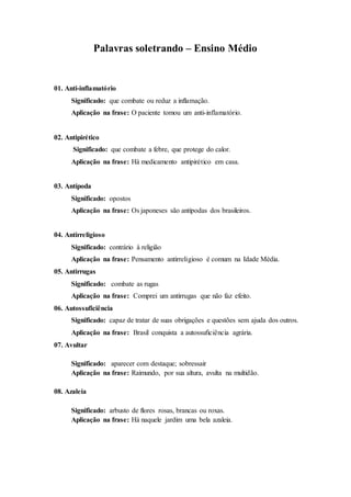 Palavras soletrando – Ensino Médio
01. Anti-inflamatório
Significado: que combate ou reduz a inflamação.
Aplicação na frase: O paciente tomou um anti-inflamatório.
02. Antipirético
Significado: que combate a febre, que protege do calor.
Aplicação na frase: Há medicamento antipirético em casa.
03. Antípoda
Significado: opostos
Aplicação na frase: Os japoneses são antípodas dos brasileiros.
04. Antirreligioso
Significado: contrário à religião
Aplicação na frase: Pensamento antirreligioso é comum na Idade Média.
05. Antirrugas
Significado: combate as rugas
Aplicação na frase: Comprei um antirrugas que não faz efeito.
06. Autossuficiência
Significado: capaz de tratar de suas obrigações e questões sem ajuda dos outros.
Aplicação na frase: Brasil conquista a autossuficiência agrária.
07. Avultar
Significado: aparecer com destaque; sobressair
Aplicação na frase: Raimundo, por sua altura, avulta na multidão.
08. Azaleia
Significado: arbusto de flores rosas, brancas ou roxas.
Aplicação na frase: Há naquele jardim uma bela azaleia.
 