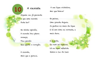 A cascata
!
Alguma vez já pensaste
o que uma cascata
Pode ter?
!
Na minha opinião,
A cascata traz pleno
sossego,
Traz paixão
Que aperta o coração.
!
A cascata,
Mais que a pureza,
A sua água cristalina.
Mas que beleza!
!
Os peixes,
Uma grande doçura.
As pedras no meio da água
E lá em cima na corrente, a
mais dura.
!
E à noite,
Eu nem sei explicar,
Lá na água refletida
Vemos a luz do luar.
!
10
 
