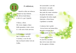 A natureza
!
Quando se fala em natureza
Imagina-se algo distante
Ela dá-nos tanta beleza
E não só o que é gigante.
!
A fauna, a flora
São coisas simples e belas
Estão presentes a toda a hora
E a vida seria triste sem elas.
!
As florestas, a vegetação
Que o oxigénio nos dá
A cascata, o azul do céu
Que nos fazem sonhar com um
troféu.
!
Um escaravelho e um rato
Um caracol e um pato
Uma família de aranhas
Que gosta de comer castanhas
No pomar de macieiras
Carregadas de lindas maçãs
Cheirinho a fruta fresca
A perfumar as manhãs.
!
A natureza tem o poder
de me tornar um homem feliz
Ninguém consegue dizer
Tudo o quanto ela nos diz.
!
E agora para terminar
Do arco-íris vou falar
Que com as suas sete cores
No céu aparece a brilhar.
11
 