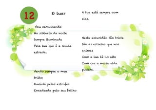 O luar
!
!
Vou caminhando
No silêncio da noite
Sempre iluminada
Pela lua que é a minha
estrada.
!
!
Vendo sempre o meu
trilho
Guiada pelas estrofes
Encadeada pelo seu brilho
A lua está sempre com
elas.
!
!
Nesta escuridão tão triste
São as estrelas que nos
animas
Com a lua lá no alto
Com cor a nossa vida
pintam.
12
 